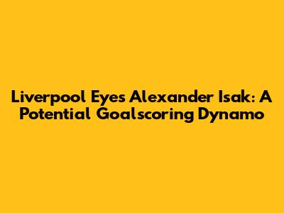 Liverpool Eyes Alexander Isak: A Potential Goalscoring Dynamo