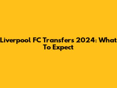 Liverpool FC Transfers 2024: What To Expect
