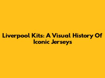 Liverpool Kits: A Visual History Of Iconic Jerseys