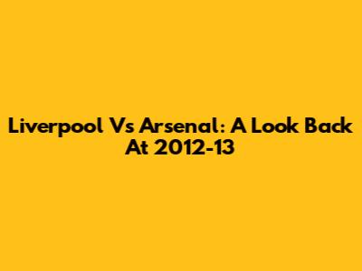 Liverpool Vs Arsenal: A Look Back At 2012-13
