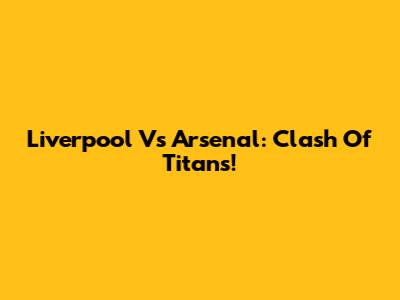 Liverpool Vs Arsenal: Clash Of Titans!