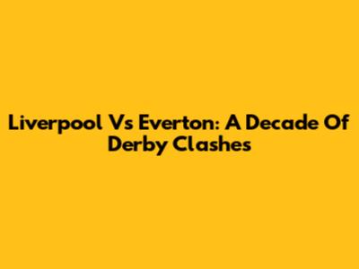 Liverpool Vs Everton: A Decade Of Derby Clashes