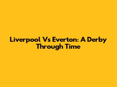 Liverpool Vs Everton: A Derby Through Time