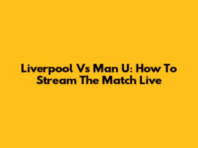 Liverpool Vs Man U: How To Stream The Match Live