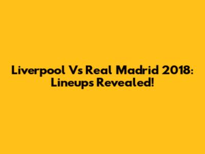 Liverpool Vs Real Madrid 2018: Lineups Revealed!