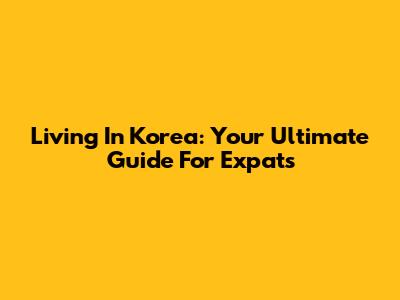 Living In Korea: Your Ultimate Guide For Expats