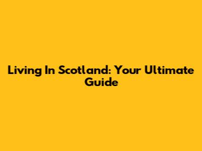 Living In Scotland: Your Ultimate Guide