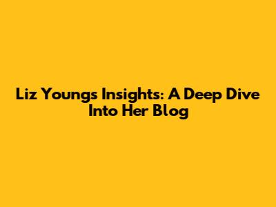 Liz Young's Insights: A Deep Dive Into Her Blog