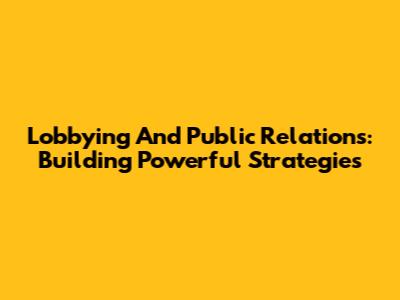 Lobbying And Public Relations: Building Powerful Strategies