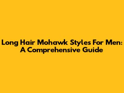 Long Hair Mohawk Styles For Men: A Comprehensive Guide