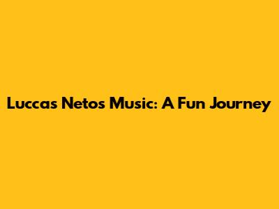Luccas Neto's Music: A Fun Journey