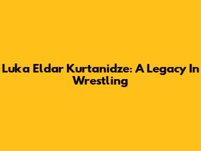 Luka Eldar Kurtanidze: A Legacy In Wrestling