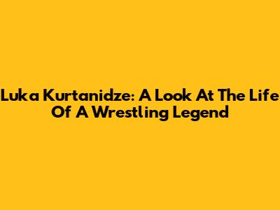 Luka Kurtanidze: A Look At The Life Of A Wrestling Legend