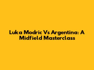 Luka Modric Vs Argentina: A Midfield Masterclass