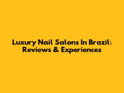 Luxury Nail Salons In Brazil: Reviews & Experiences