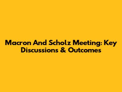 Macron And Scholz Meeting: Key Discussions & Outcomes