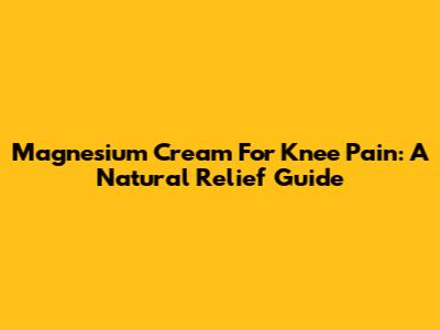 Magnesium Cream For Knee Pain: A Natural Relief Guide