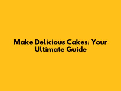 Make Delicious Cakes: Your Ultimate Guide
