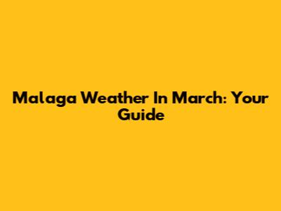 Malaga Weather In March: Your Guide