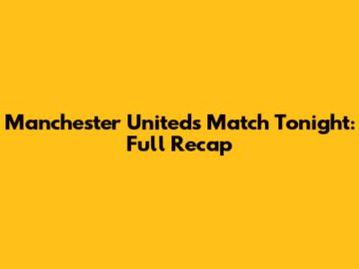Manchester United's Match Tonight: Full Recap