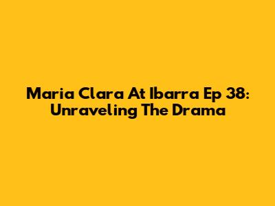 Maria Clara At Ibarra Ep 38: Unraveling The Drama