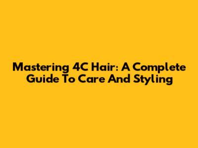 Mastering 4C Hair: A Complete Guide To Care And Styling