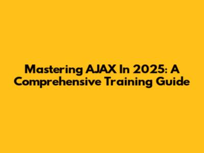 Mastering AJAX In 2025: A Comprehensive Training Guide