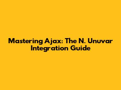 Mastering Ajax: The N. Unuvar Integration Guide