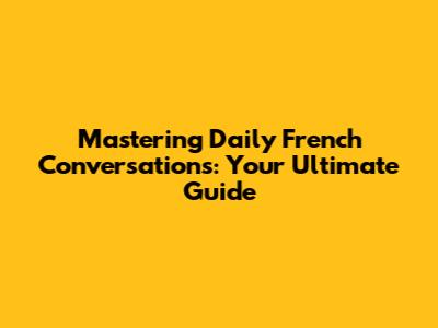 Mastering Daily French Conversations: Your Ultimate Guide