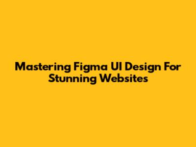 Mastering Figma UI Design For Stunning Websites