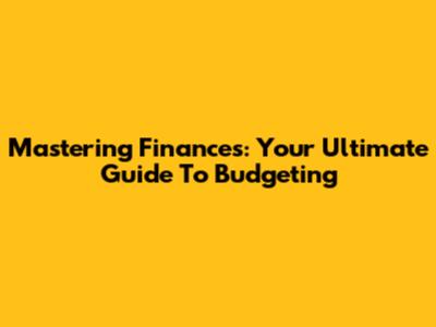 Mastering Finances: Your Ultimate Guide To Budgeting