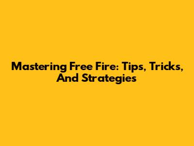 Mastering Free Fire: Tips, Tricks, And Strategies