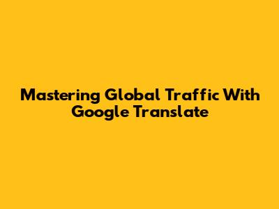 Mastering Global Traffic With Google Translate
