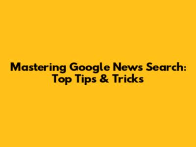 Mastering Google News Search: Top Tips & Tricks