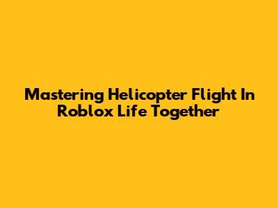 Mastering Helicopter Flight In Roblox Life Together