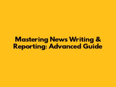 Mastering News Writing & Reporting: Advanced Guide