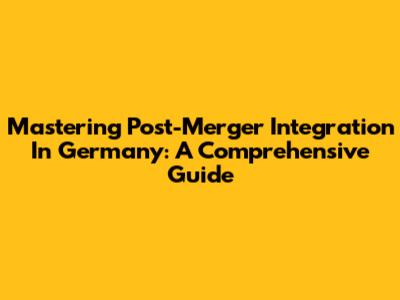 Mastering Post-Merger Integration In Germany: A Comprehensive Guide
