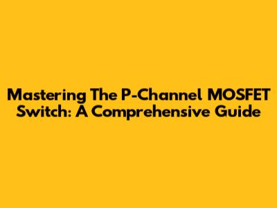 Mastering The P-Channel MOSFET Switch: A Comprehensive Guide