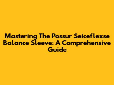 Mastering The Possur Seiceflexse Balance Sleeve: A Comprehensive Guide