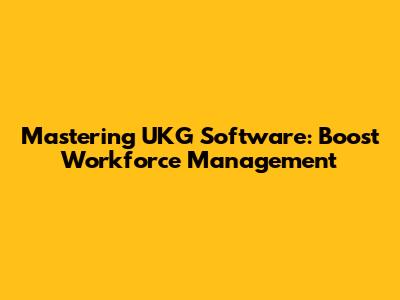 Mastering UKG Software: Boost Workforce Management