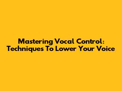 Mastering Vocal Control: Techniques To Lower Your Voice