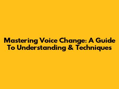 Mastering Voice Change: A Guide To Understanding & Techniques