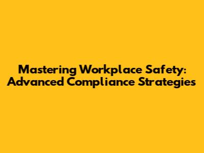 Mastering Workplace Safety: Advanced Compliance Strategies