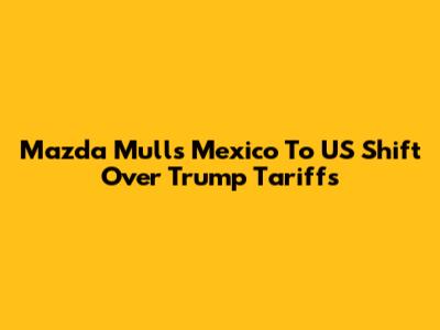 Mazda Mulls Mexico To US Shift Over Trump Tariffs