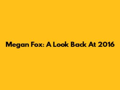 Megan Fox: A Look Back At 2016
