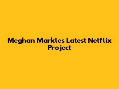 Meghan Markle's Latest Netflix Project