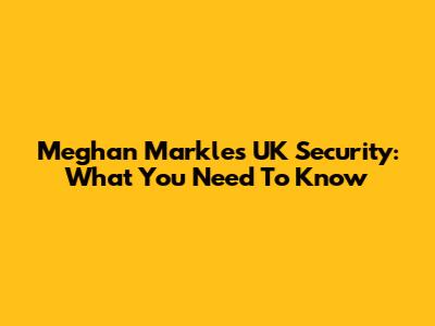 Meghan Markle's UK Security: What You Need To Know