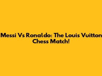 Messi Vs Ronaldo: The Louis Vuitton Chess Match!