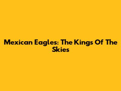 Mexican Eagles: The Kings Of The Skies