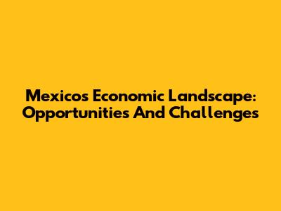 Mexico's Economic Landscape: Opportunities And Challenges